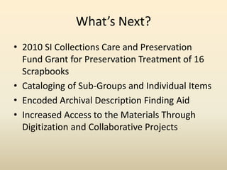 What’s Next?
• 2010 SI Collections Care and Preservation
Fund Grant for Preservation Treatment of 16
Scrapbooks
• Cataloging of Sub-Groups and Individual Items
• Encoded Archival Description Finding Aid
• Increased Access to the Materials Through
Digitization and Collaborative Projects
 