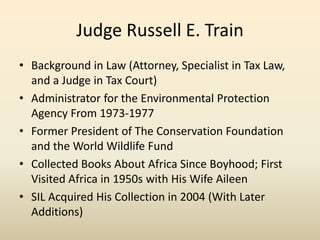 Judge Russell E. Train
• Background in Law (Attorney, Specialist in Tax Law,
and a Judge in Tax Court)
• Administrator for the Environmental Protection
Agency From 1973-1977
• Former President of The Conservation Foundation
and the World Wildlife Fund
• Collected Books About Africa Since Boyhood; First
Visited Africa in 1950s with His Wife Aileen
• SIL Acquired His Collection in 2004 (With Later
Additions)
 