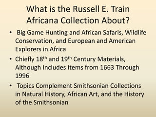 What is the Russell E. Train
Africana Collection About?
• Big Game Hunting and African Safaris, Wildlife
Conservation, and European and American
Explorers in Africa
• Chiefly 18th and 19th Century Materials,
Although Includes Items from 1663 Through
1996
• Topics Complement Smithsonian Collections
in Natural History, African Art, and the History
of the Smithsonian
 