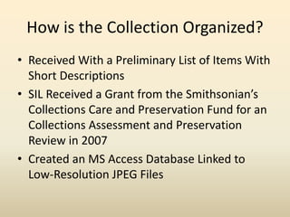 How is the Collection Organized?
• Received With a Preliminary List of Items With
Short Descriptions
• SIL Received a Grant from the Smithsonian’s
Collections Care and Preservation Fund for an
Collections Assessment and Preservation
Review in 2007
• Created an MS Access Database Linked to
Low-Resolution JPEG Files
 
