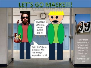 But I don’t have
a choice! And
I’ve always
wanted to try it!
Wait! No!
Seriously,
Dude!
DON’T
DO IT!
I saw those
female track
runners and I
thought to
myself, "I'd
like to get
their
numbers". So
I did.
 