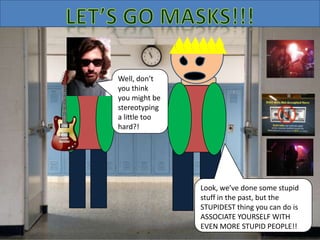 Well, don’t
you think
you might be
stereotyping
a little too
hard?!
Look, we’ve done some stupid
stuff in the past, but the
STUPIDEST thing you can do is
ASSOCIATE YOURSELF WITH
EVEN MORE STUPID PEOPLE!!
 