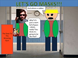 Thanks.
Good luck
in there,
man.
The Door To
The
Wresting
Gym
Why? It’s
just a room
full of guys-
--Ohhh,
really? You
think it’s
going to be
like that?
And where a rubber.
The Door To
The
Wresting
Gym
 