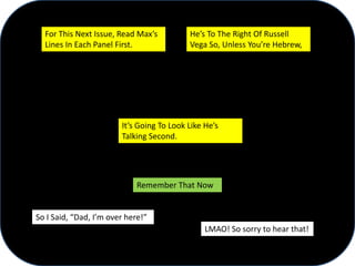 LMAO! So sorry to hear that!
So I Said, “Dad, I’m over here!”
For This Next Issue, Read Max’s
Lines In Each Panel First.
He’s To The Right Of Russell
Vega So, Unless You’re Hebrew,
It’s Going To Look Like He’s
Talking Second.
Remember That Now
 