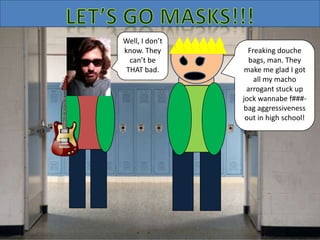 Well, I don’t
know. They
can’t be
THAT bad.
Freaking douche
bags, man. They
make me glad I got
all my macho
arrogant stuck up
jock wannabe f###-
bag aggressiveness
out in high school!
 