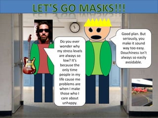 Do you ever
wonder why
my stress levels
are always so
low? It’s
because the
only time
people in my
life cause me
problems are
when I make
those who I
care about
unhappy.
Good plan. But
seriously, you
make it sound
way too easy.
Douchiness isn’t
always so easily
avoidable.
 