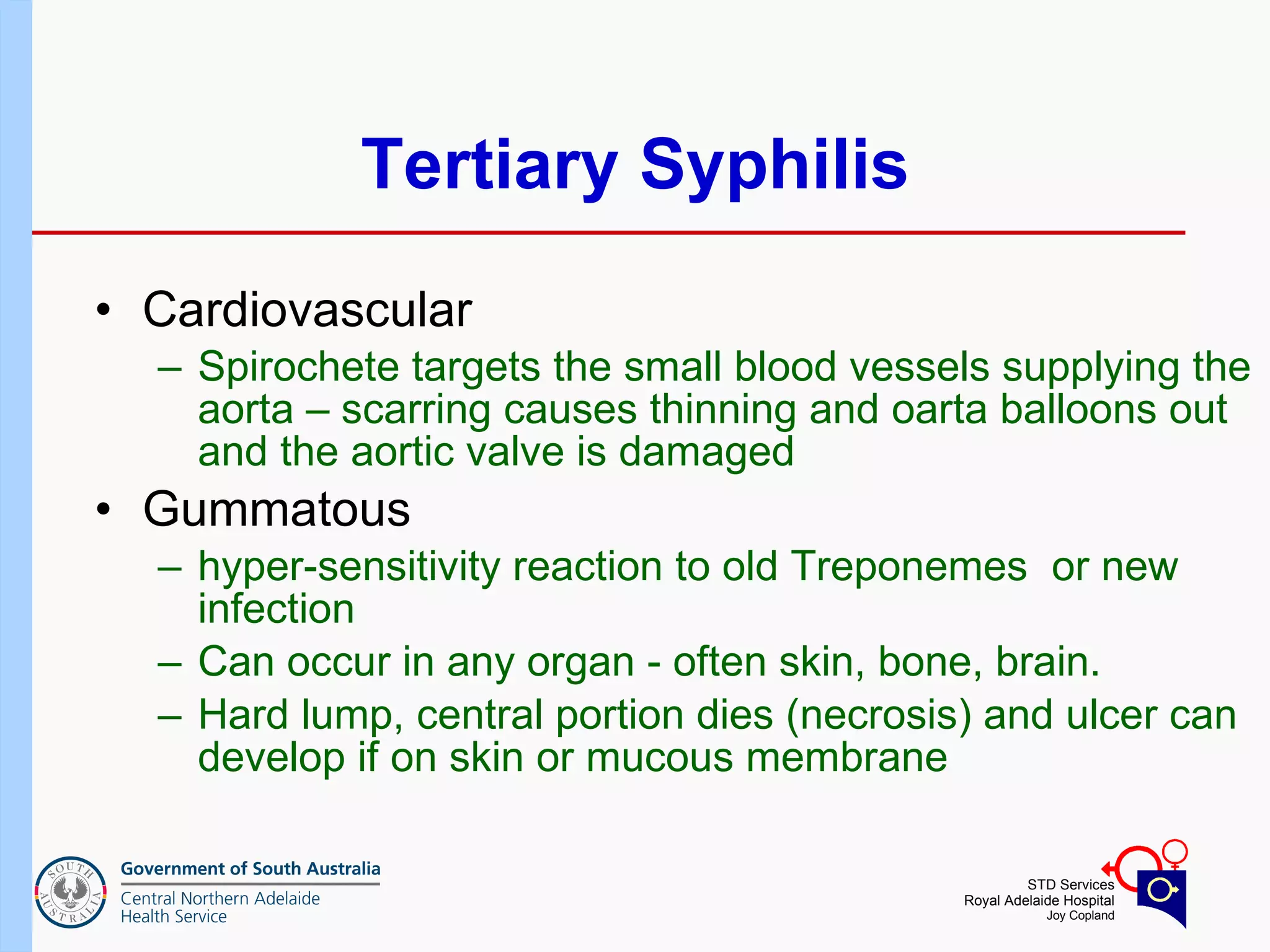 Tertiary Syphilis Cardiovascular Spirochete targets the small blood vessels supplying the aorta – scarring causes thinning and oarta balloons out and the aortic valve is damaged Gummatous hyper-sensitivity reaction to old Treponemes  or new infection  Can occur in any organ - often skin, bone, brain. Hard lump, central portion dies (necrosis) and ulcer can develop if on skin or mucous membrane  