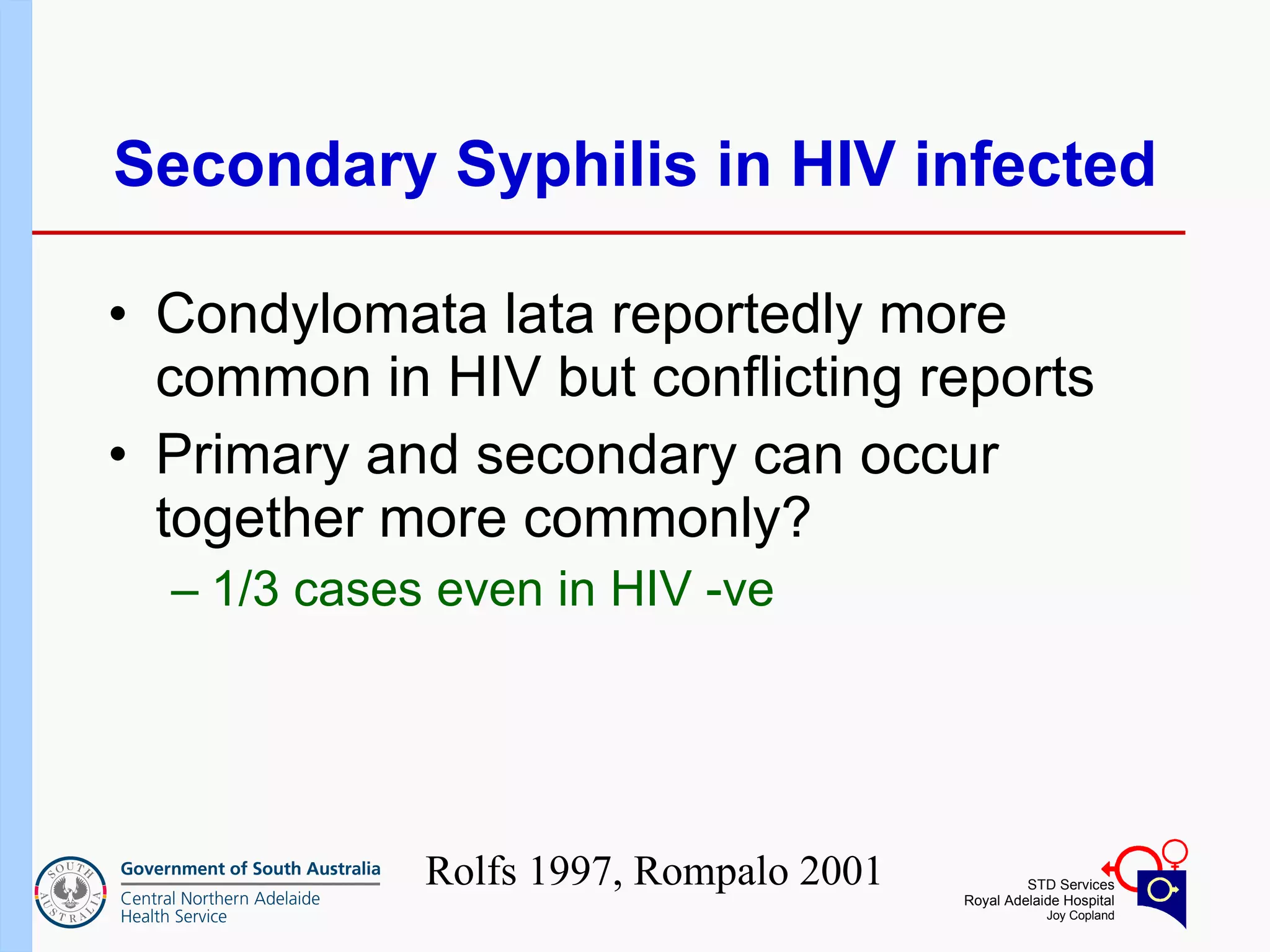 Secondary Syphilis in HIV infected Condylomata lata reportedly more common in HIV but conflicting reports Primary and secondary can occur together more commonly? 1/3 cases even in HIV -ve Rolfs 1997, Rompalo 2001 