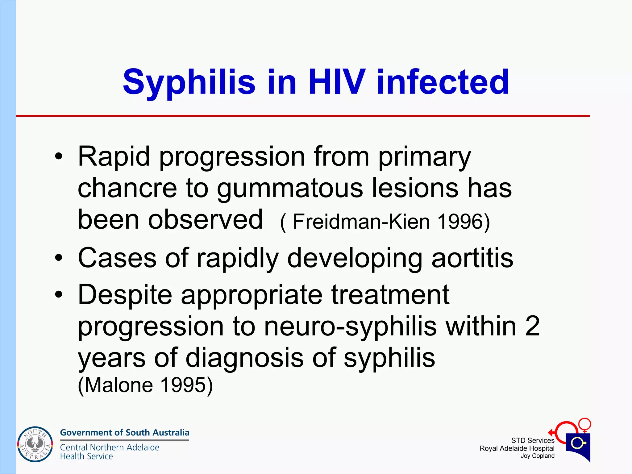 Syphilis in HIV infected Rapid progression from primary chancre to gummatous lesions has been observed  ( Freidman-Kien 1996) Cases of rapidly developing aortitis  Despite appropriate treatment progression to neuro-syphilis within 2 years of diagnosis of syphilis  (Malone 1995) 