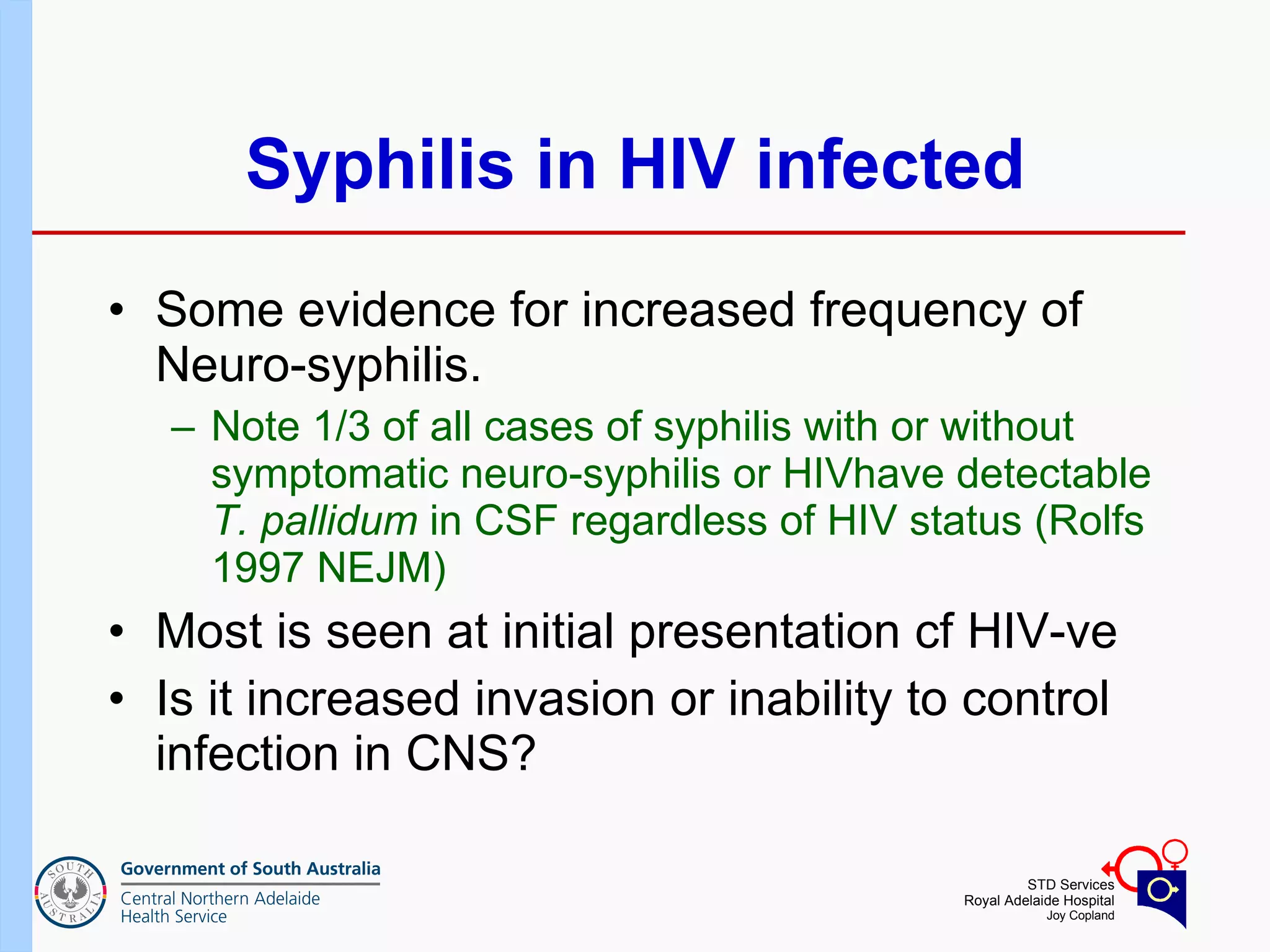 Syphilis in HIV infected Some evidence for increased frequency of Neuro-syphilis.  Note 1/3 of all cases of syphilis with or without symptomatic neuro-syphilis or HIVhave detectable  T. pallidum  in CSF regardless of HIV status (Rolfs 1997 NEJM) Most is seen at initial presentation cf HIV-ve Is it increased invasion or inability to control infection in CNS? 