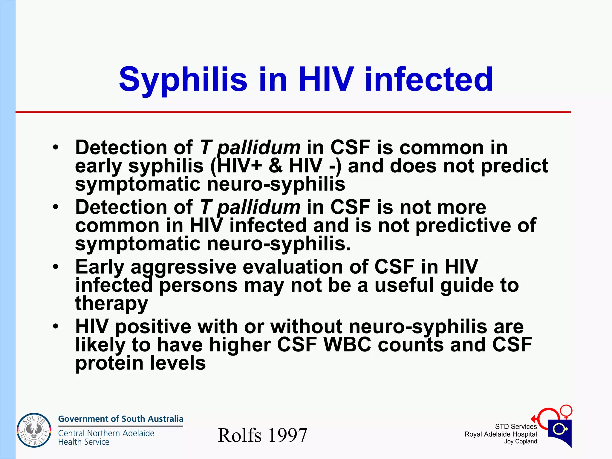 Syphilis in HIV infected Detection of  T pallidum  in CSF is common in early syphilis (HIV+ & HIV -) and does not predict symptomatic neuro-syphilis  Detection of  T pallidum  in CSF is not more common in HIV infected and is not predictive of symptomatic neuro-syphilis. Early aggressive evaluation of CSF in HIV infected persons may not be a useful guide to therapy HIV positive with or without neuro-syphilis are likely to have higher CSF WBC counts and CSF protein levels Rolfs 1997 