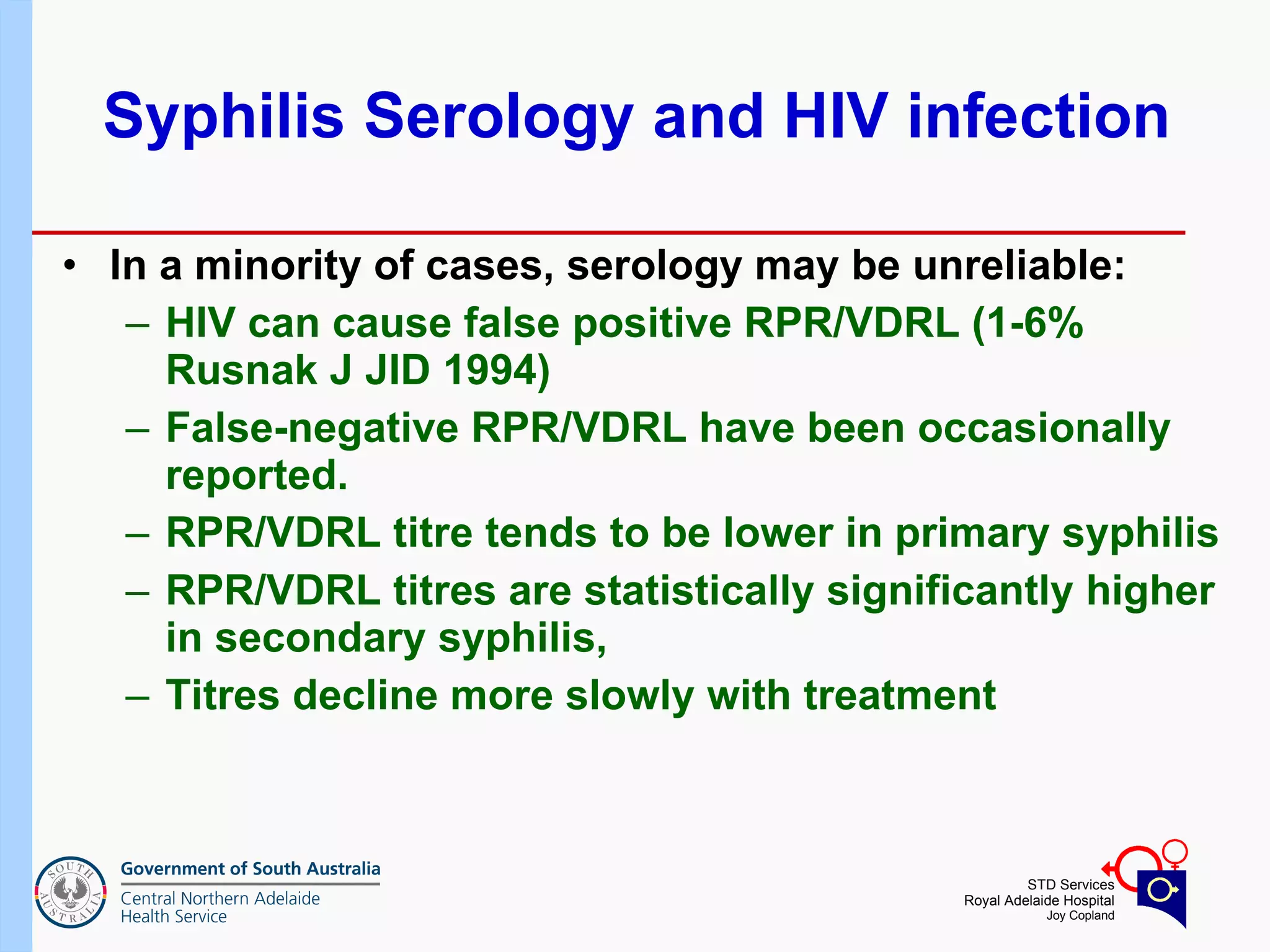 Syphilis Serology and HIV infection In a minority of cases, serology may be unreliable:  HIV can cause false positive RPR/VDRL (1-6% Rusnak J JID 1994) False-negative RPR/VDRL have been occasionally reported. RPR/VDRL titre tends to be lower in primary syphilis RPR/VDRL titres are statistically significantly higher in secondary syphilis,  Titres decline more slowly with treatment 