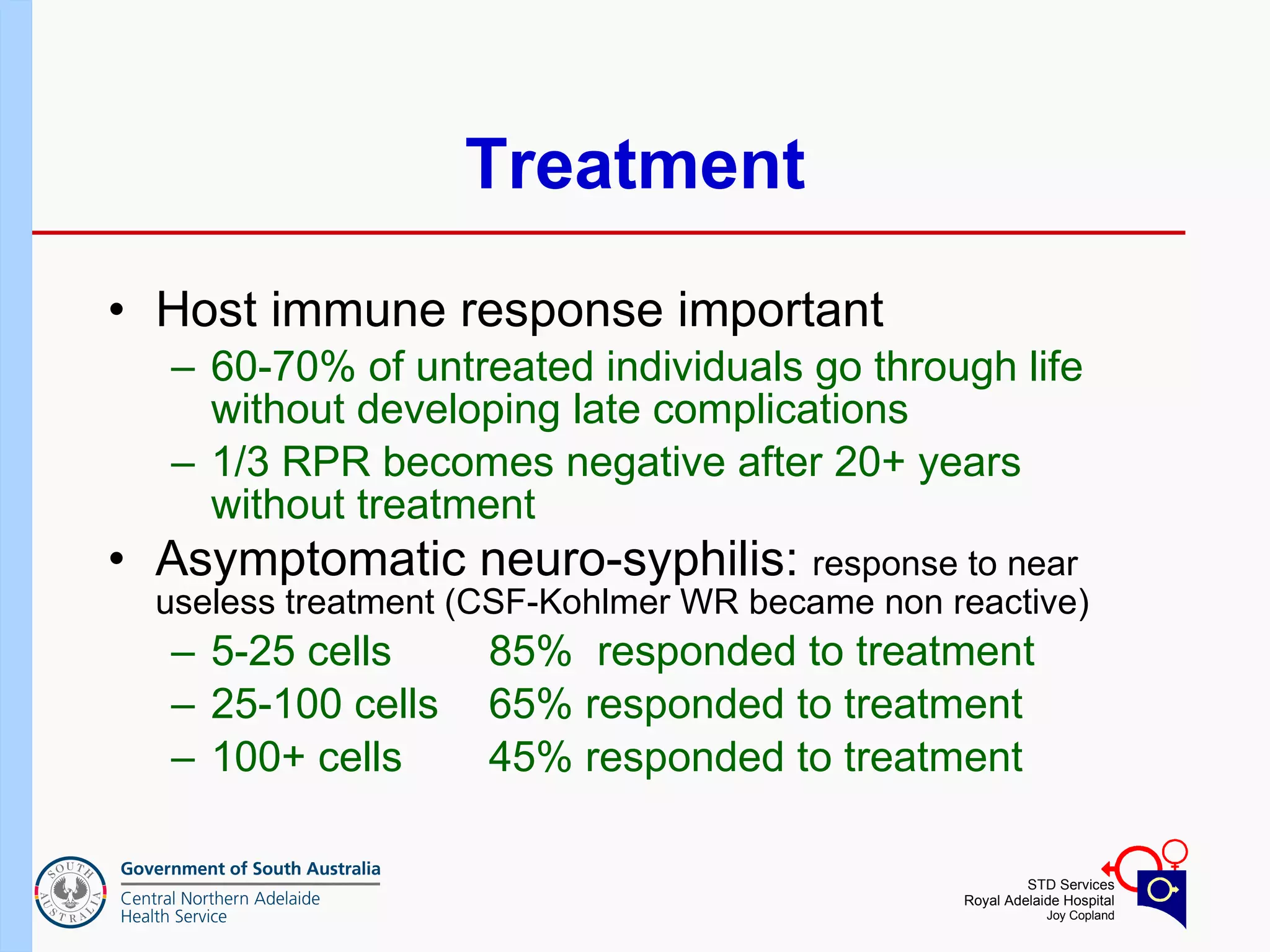 Treatment Host immune response important  60-70% of untreated individuals go through life without developing late complications 1/3 RPR becomes negative after 20+ years without treatment  Asymptomatic neuro-syphilis:  response to near useless treatment (CSF-Kohlmer WR became non reactive) 5-25 cells  85%  responded to treatment 25-100 cells  65% responded to treatment 100+ cells 45% responded to treatment 