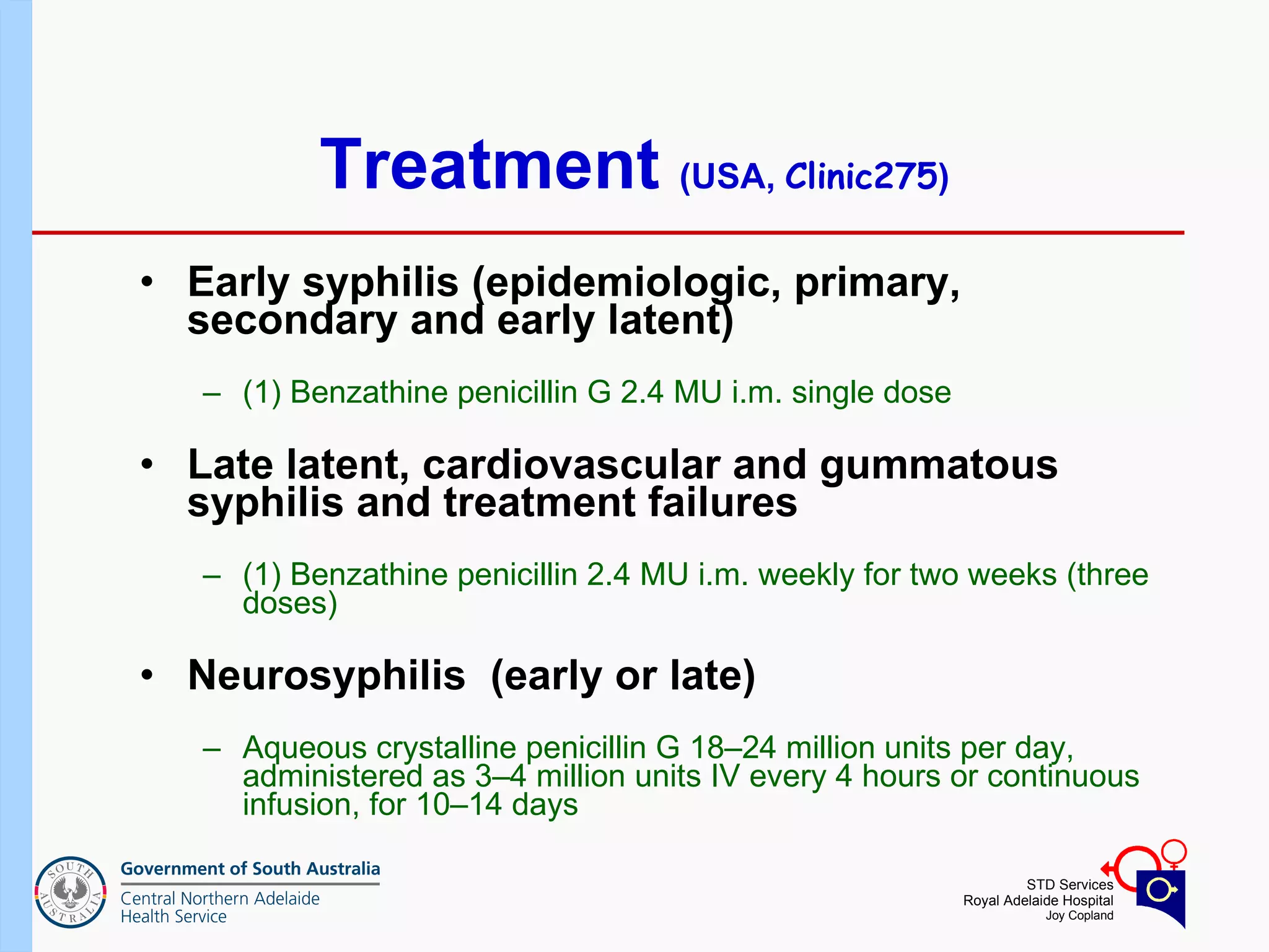 Treatment  (USA,  Clinic275 ) Early syphilis (epidemiologic, primary, secondary and early latent) (1) Benzathine penicillin G 2.4 MU i.m. single dose Late latent, cardiovascular and gummatous syphilis and treatment failures (1) Benzathine penicillin 2.4 MU i.m. weekly for two weeks (three doses)  Neurosyphilis  (early or late) Aqueous crystalline penicillin G 18–24 million units per day, administered as 3–4 million units IV every 4 hours or continuous infusion, for 10–14 days 