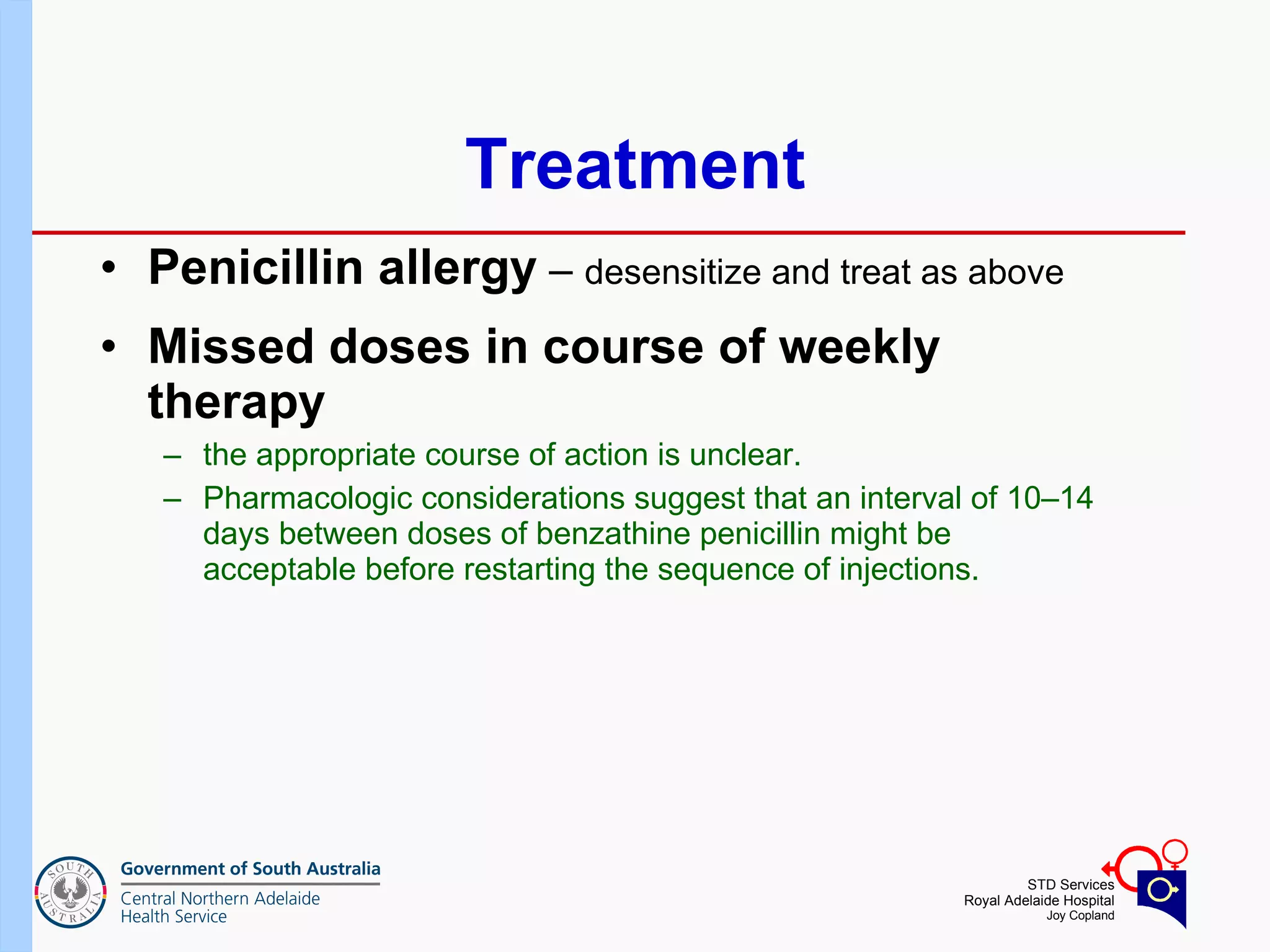 Treatment Penicillin allergy  –  desensitize and treat as above Missed doses in course of weekly therapy   the appropriate course of action is unclear.  Pharmacologic considerations suggest that an interval of 10–14 days between doses of benzathine penicillin might be acceptable before restarting the sequence of injections.  