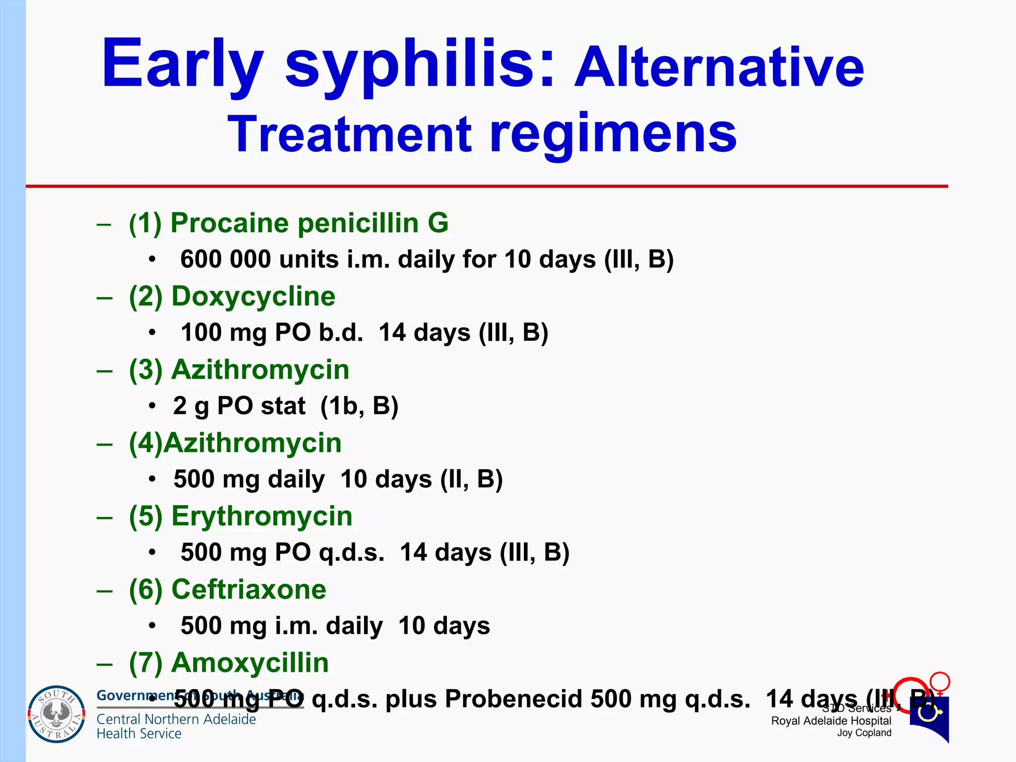 Early syphilis:  Alternative  Treatment  regimens ( 1) Procaine penicillin G 600 000 units i.m. daily for 10 days (III, B) (2) Doxycycline 100 mg PO b.d.  14 days (III, B) (3) Azithromycin  2 g PO stat  (1b, B) (4)Azithromycin  500 mg daily  10 days (II, B) (5) Erythromycin 500 mg PO q.d.s.  14 days (III, B) (6) Ceftriaxone 500 mg i.m. daily  10 days  (7) Amoxycillin  500 mg PO q.d.s. plus Probenecid 500 mg q.d.s.  14 days (III, B) 