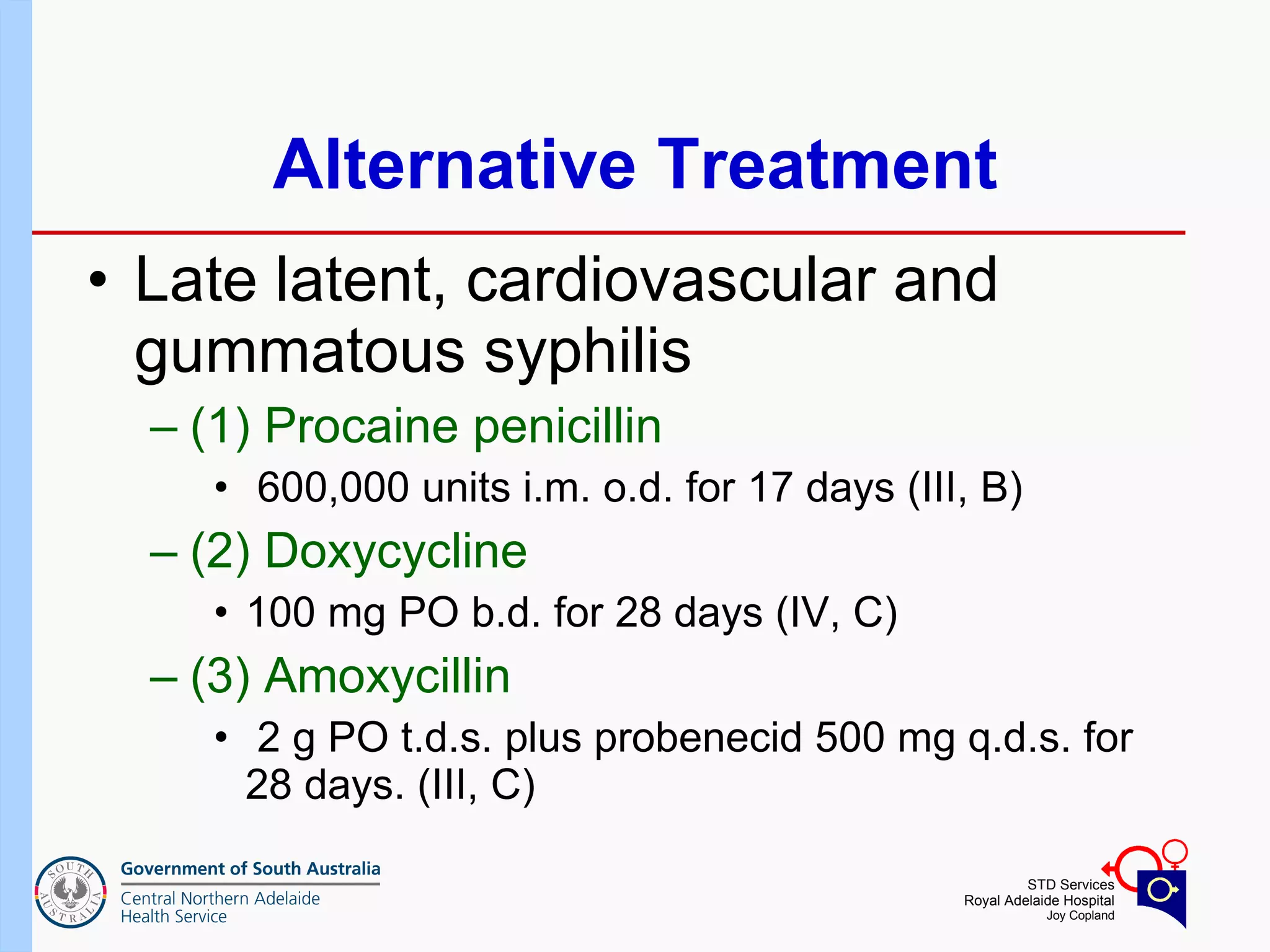 Alternative Treatment Late latent, cardiovascular and gummatous syphilis (1) Procaine penicillin 600,000 units i.m. o.d. for 17 days (III, B) (2) Doxycycline  100 mg PO b.d. for 28 days (IV, C) (3) Amoxycillin 2 g PO t.d.s. plus probenecid 500 mg q.d.s. for 28 days. (III, C) 