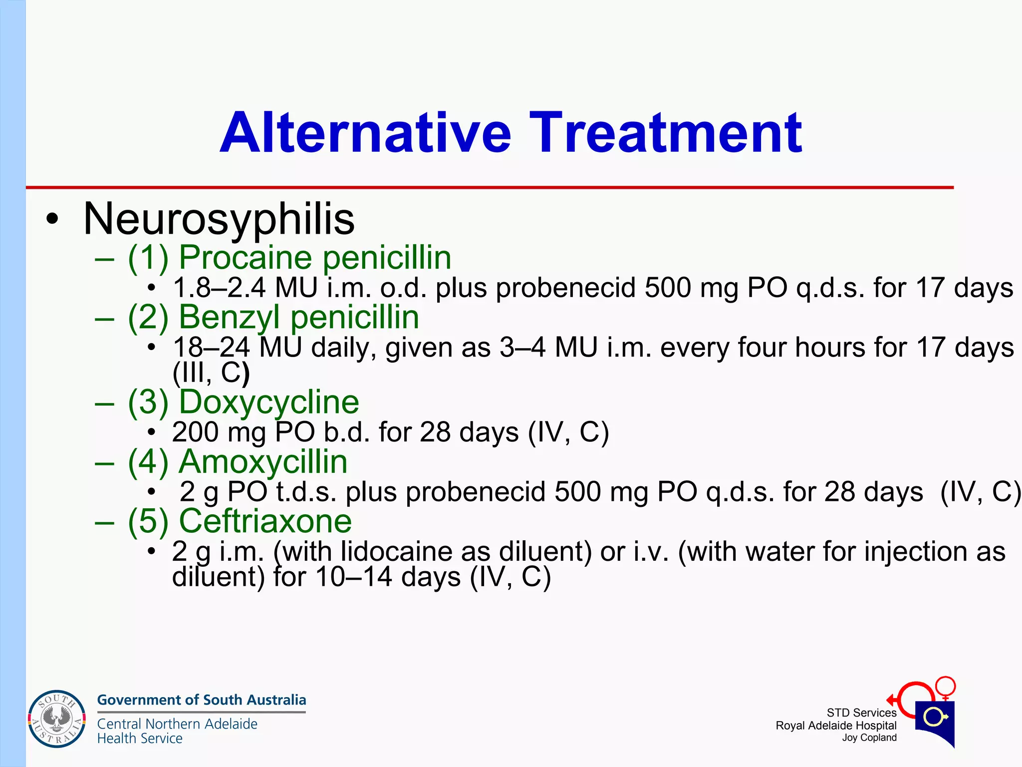 Alternative Treatment Neurosyphilis  (1) Procaine penicillin   1.8–2.4 MU i.m. o.d. plus probenecid 500 mg PO q.d.s. for 17 days (2) Benzyl penicillin  18–24 MU daily, given as 3–4 MU i.m. every four hours for 17 days (III, C ) (3) Doxycycline 200 mg PO b.d. for 28 days (IV, C) (4) Amoxycillin 2 g PO t.d.s. plus probenecid 500 mg PO q.d.s. for 28 days  (IV, C) (5) Ceftriaxone  2 g i.m. (with lidocaine as diluent) or i.v. (with water for injection as diluent) for 10–14 days (IV, C) 