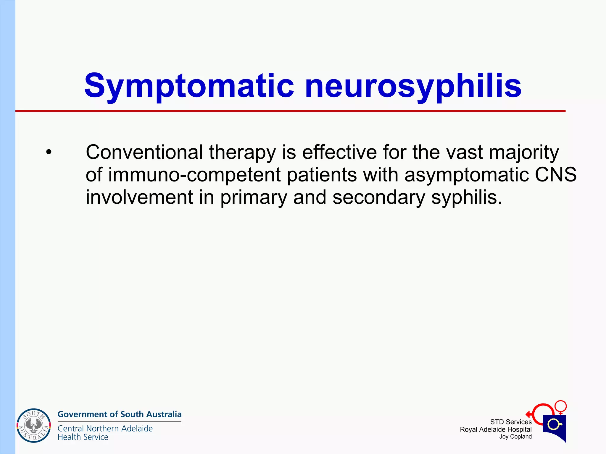 Symptomatic neurosyphilis Conventional therapy is effective for the vast majority of immuno-competent patients with asymptomatic CNS involvement in primary and secondary syphilis.  