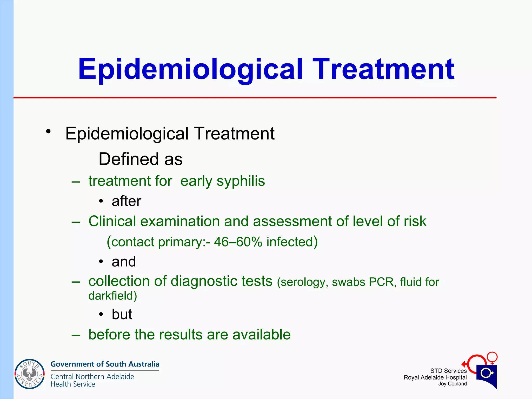 Epidemiological Treatment Epidemiological Treatment   Defined as treatment for  early syphilis  after  Clinical examination and assessment of level of risk   ( contact primary:-  46–60% infected )  and  collection of diagnostic tests  (serology, swabs PCR, fluid for darkfield) but  before the results are available 