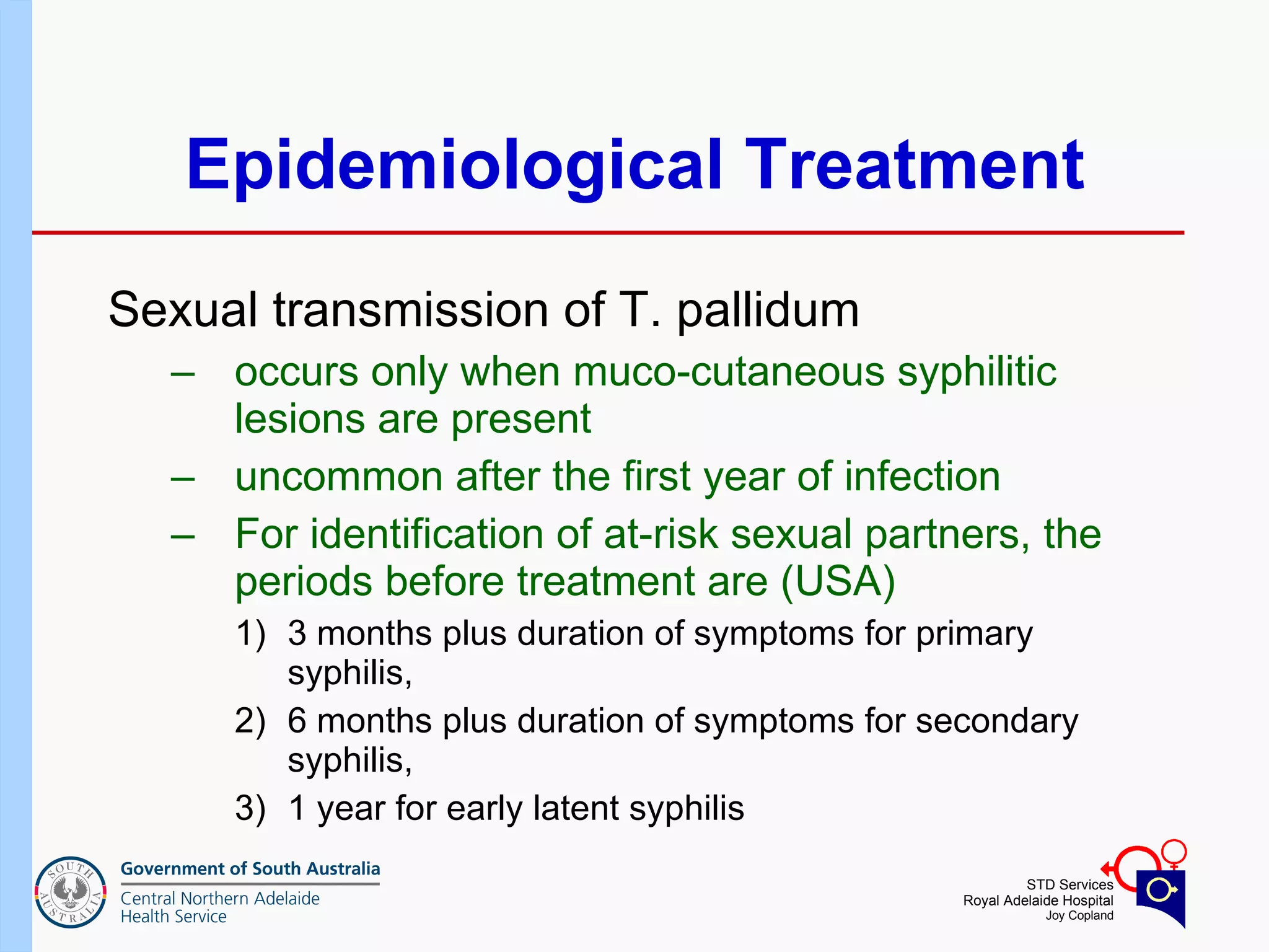 Epidemiological Treatment Sexual transmission of T. pallidum  occurs only when muco-cutaneous syphilitic lesions are present uncommon after the first year of infection For identification of at-risk sexual partners, the periods before treatment are (USA) 3 months plus duration of symptoms for primary syphilis,  6 months plus duration of symptoms for secondary syphilis,  1 year for early latent syphilis 
