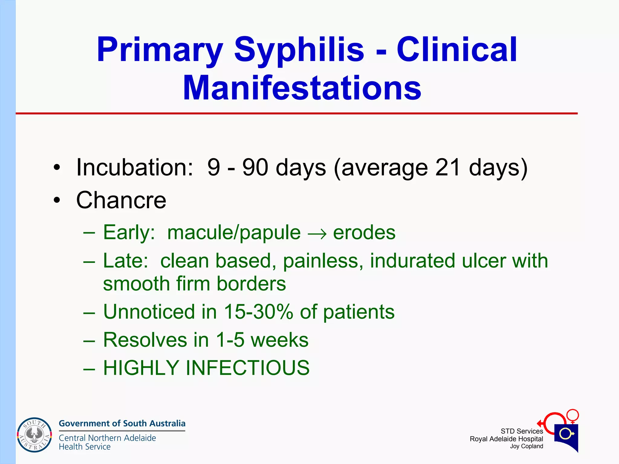 Primary Syphilis - Clinical Manifestations  Incubation:  9 - 90 days (average 21 days) Chancre  Early:  macule/papule    erodes  Late:  clean based, painless, indurated ulcer with smooth firm borders  Unnoticed in 15-30% of patients  Resolves in 1-5 weeks  HIGHLY INFECTIOUS  