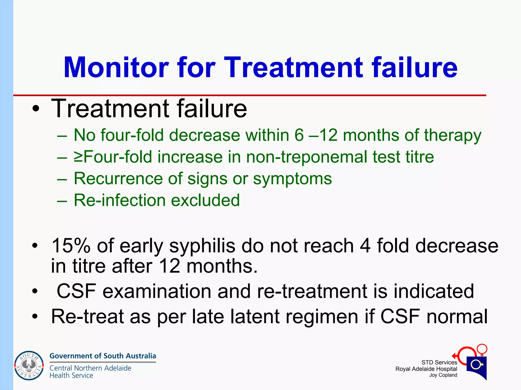 Monitor for Treatment failure Treatment failure No four-fold decrease within 6 –12 months of therapy  ≥ Four-fold increase in non-treponemal test titre Recurrence of signs or symptoms Re-infection excluded 15% of early syphilis do not reach 4 fold decrease in titre after 12 months. CSF examination and re-treatment is indicated Re-treat as per late latent regimen if CSF normal 