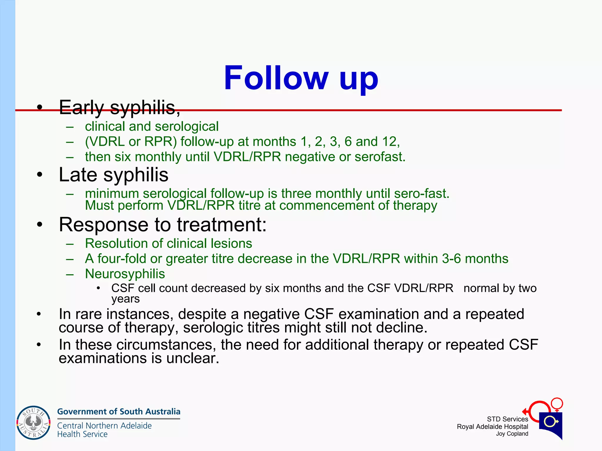 Follow up Early syphilis,   clinical and serological  (VDRL or RPR) follow-up at months 1, 2, 3, 6 and 12,  then six monthly until VDRL/RPR negative or serofast. Late syphilis   minimum serological follow-up is three monthly until sero-fast. Must perform VDRL/RPR titre at commencement of therapy Response to treatment: Resolution of clinical lesions A four-fold or greater titre decrease in the VDRL/RPR within 3-6 months Neurosyphilis CSF cell count decreased by six months and the CSF VDRL/RPR  normal by two years In rare instances, despite a negative CSF examination and a repeated course of therapy, serologic titres might still not decline.  In these circumstances, the need for additional therapy or repeated CSF examinations is unclear. 