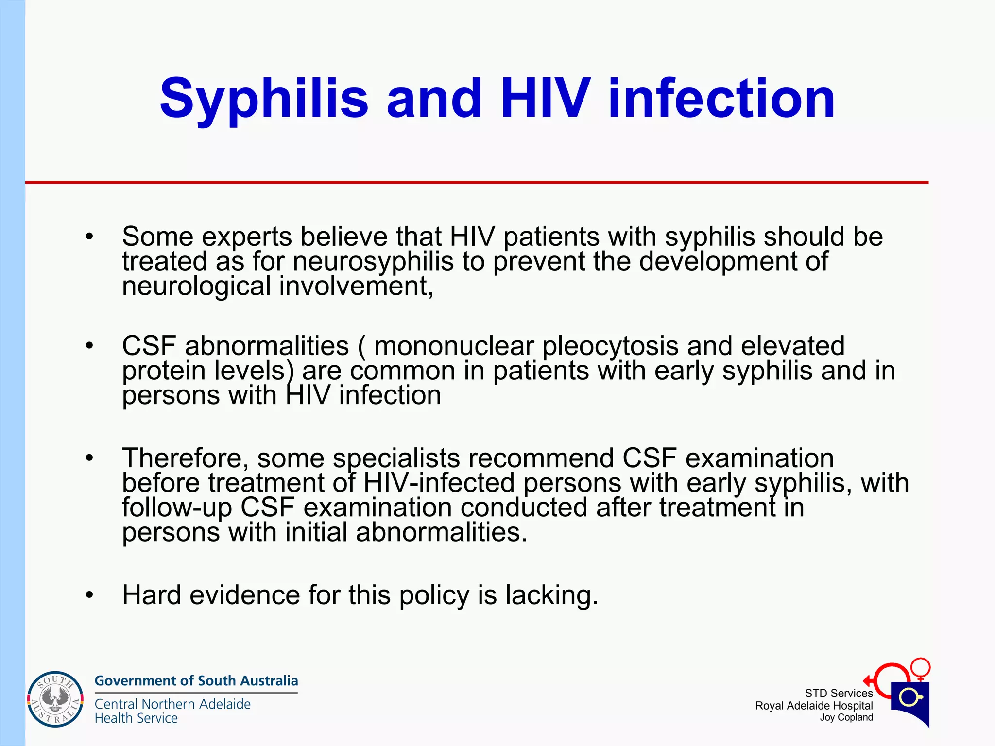 Syphilis and HIV infection Some experts believe that HIV patients with syphilis should be treated as for neurosyphilis to prevent the development of neurological involvement, CSF abnormalities ( mononuclear pleocytosis and elevated protein levels) are common in patients with early syphilis and in persons with HIV infection Therefore, some specialists recommend CSF examination before treatment of HIV-infected persons with early syphilis, with follow-up CSF examination conducted after treatment in persons with initial abnormalities. Hard evidence for this policy is lacking.  