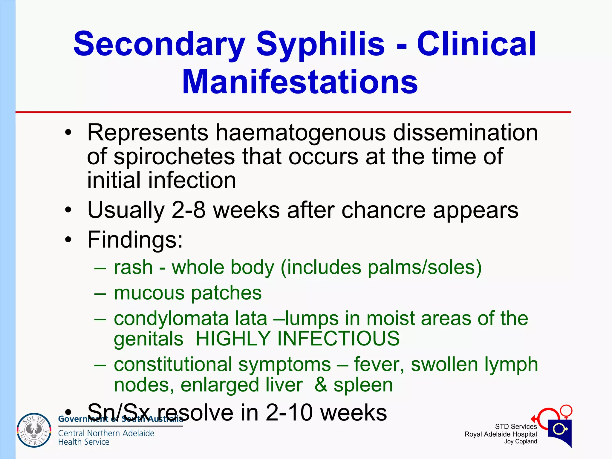Secondary Syphilis - Clinical Manifestations  Represents haematogenous dissemination of spirochetes that occurs at the time of initial infection Usually 2-8 weeks after chancre appears  Findings:  rash - whole body (includes palms/soles)  mucous patches  condylomata lata –lumps in moist areas of the genitals  HIGHLY INFECTIOUS  constitutional symptoms – fever, swollen lymph nodes, enlarged liver  & spleen Sn/Sx resolve in 2-10 weeks  