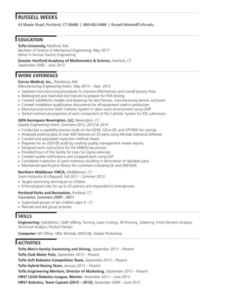 RUSSELL WEEKS
EDUCATION
Tufts University, Medford, MA
Bachelor of Science in Mechanical Engineering, May 2017
Minor in Human Factors Engineering
Greater Hartford Academy of Mathematics & Science, Hartford, CT
September 2008 – June 2013
WORK EXPERIENCE
Corvia Medical, Inc., Tewskbury, MA
Manufacturing Engineering Intern, May 2015 – Sept. 2015
• Updated manufacturing procedures to improve effectiveness and overall process flow
• Redesigned and machined test fixtures to prepare for FDA testing
• Created SolidWorks models and drawings for test fixtures, manufacturing devices and parts
• Created installation qualification documents for all equipment used in production
• Manufactured entire IASD Catheter System in clean room environment using GMP
• Tested mechanical properties of each component of the Catheter System for IDE submission
GKN Aerospace Newington, LLC, Newington, CT
Quality Engineering Intern, Summers 2012, 2013 & 2014
• Conducted a capability process study on the GE90, GEnx-2B, and GP7000 fan casings
• Analyzed probing data of over 400 features on 25 parts using Minitab statistical software
• Created and populated inspection method sheets
• Prepared for an AS9100 audit by creating quality management review reports
• Designed work instructions for the MRB/Scrap process
• Provided tours of the facility for Lean Six Sigma exercises
• Created quality notifications and scrapped parts using SAP
• Completed inspection of parts inventory resulting in elimination of obsolete parts
• Maintained specification library for customers including GE and SNEGMA
Northern Middlesex YMCA, Middletown, CT
Swim Instructor & Lifeguard, Fall 2011 – Summer 2013
• Taught swimming techniques to children
• Enforced pool rules for up to 25 patrons and responded to emergencies
Portland Parks and Recreation, Portland, CT
Counselor, Summers 2009 – 2011
• Supervised groups of ten children ages 4 –12
• Planned and led group activities
SKILLS
Engineering: SolidWorks, GMP, Milling, Turning, Laser Cutting, 3D Printing, Soldering, Finite Element Analysis,
Structural Analysis, Product Design
Computer: MS Office, VBA, Minitab, MATLAB, Adobe Photoshop
ACTIVITIES
Tufts Men’s Varsity Swimming and Diving, September 2013 – Present
Tufts Club Water Polo, September 2013 – Present
Tufts Soft Robotics Competition Team, September 2015 – Present
Tufts Hybrid Racing Team, January 2015 – Present
Tufts Engineering Mentors, Director of Marketing, September 2015 – Present
FIRST LEGO Robotics League, Mentor, November 2011 – June 2013
FIRST Robotics, Team Captain (2012 – 2013), November 2009 – June 2013
43 Maple Road, Portland, CT 06480 | 860-682-4488 | Russell.Weeks@Tufts.edu
 