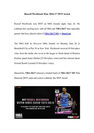 Russell Westbrook Won 2016-17 MVP Award
Russell Westbrook won MVP on NBA Awards night, June 26. We
celebrate this exciting news with all NBA and NBA 2K17 fans especially
gamers that have placed orders of NBA2K17 MT at MmoGah.
The NBA held its first-ever NBA Awards on Monday, June 26 in
Basketball City at Pier 36 in New York. Westbrook received 69 first-place
votes from the media who cover to the league to finish ahead of Houston
Rockets guard James Harden (22 first-place votes) and San Antonio Spurs
forward Kawhi Leonard (9 first-place votes).
Meanwhile, NBA 2K17 released a limited batch of NBA 2K17 MT Pink
Diamond MVP cards and codeto celebrate this MVP Award.
 