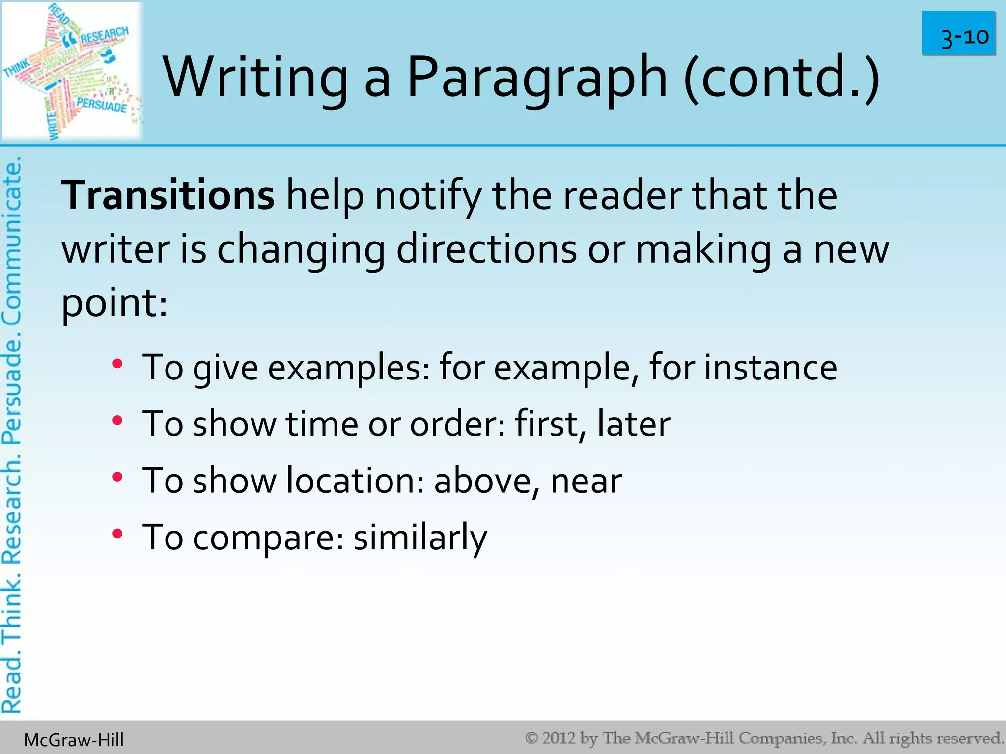 3-103-10
McGraw-Hill
Writing a Paragraph (contd.)
Transitions help notify the reader that the
writer is changing directions or making a new
point:
• To give examples: for example, for instance
• To show time or order: first, later
• To show location: above, near
• To compare: similarly
 