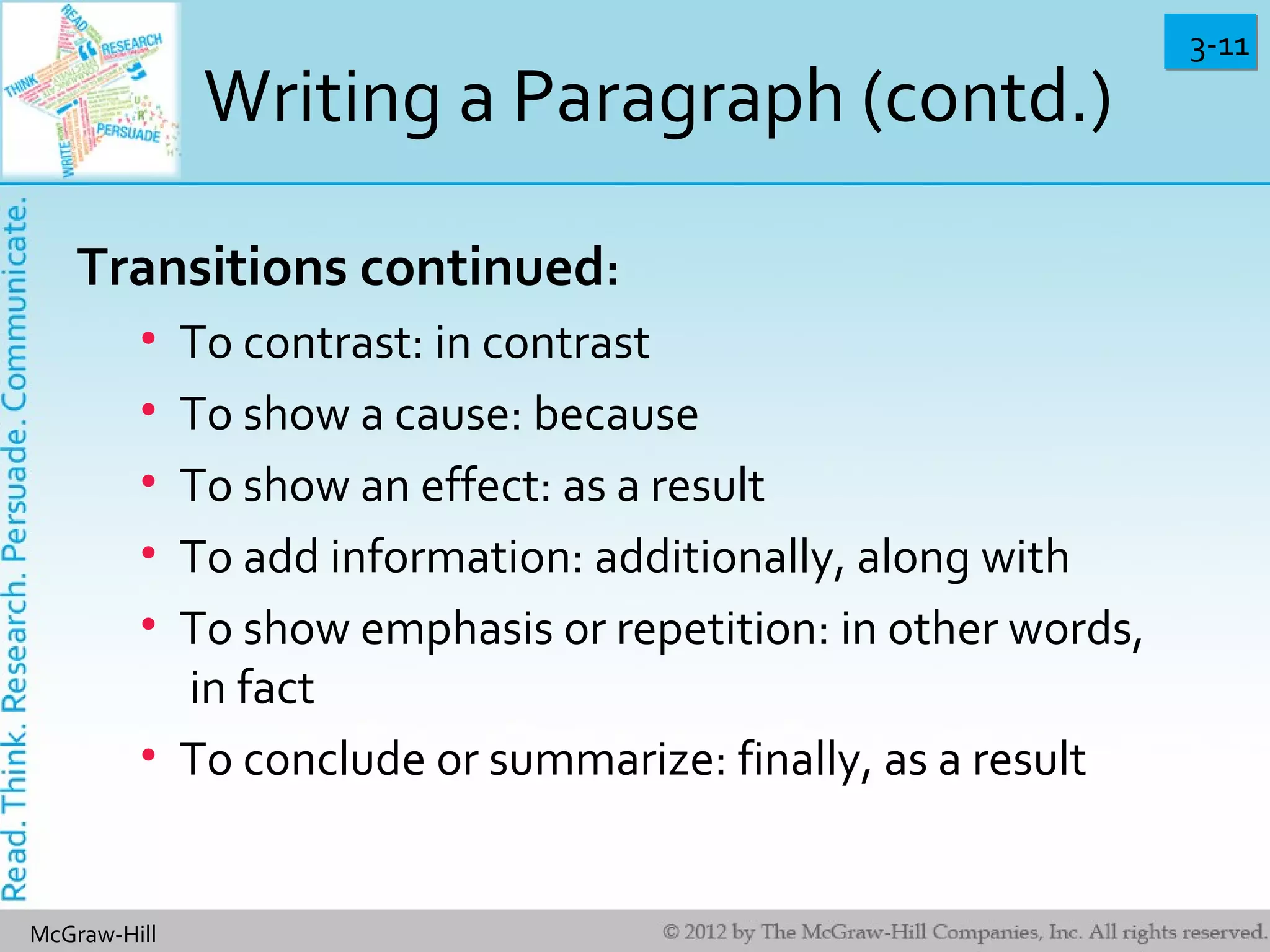 3-113-11
McGraw-Hill
Writing a Paragraph (contd.)
Transitions continued:
• To contrast: in contrast
• To show a cause: because
• To show an effect: as a result
• To add information: additionally, along with
• To show emphasis or repetition: in other words,
in fact
• To conclude or summarize: finally, as a result
 