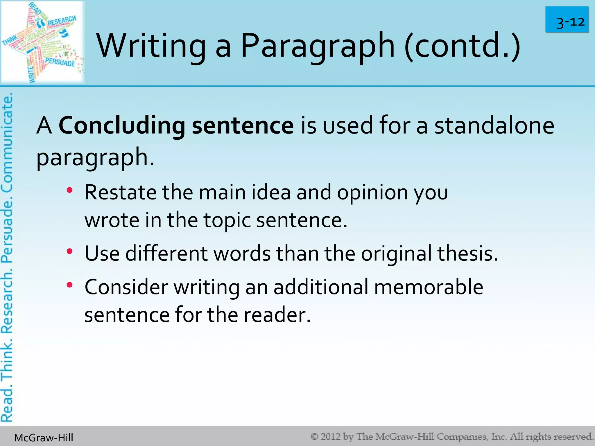 3-123-12
McGraw-Hill
Writing a Paragraph (contd.)
A Concluding sentence is used for a standalone
paragraph.
• Restate the main idea and opinion you
wrote in the topic sentence.
• Use different words than the original thesis.
• Consider writing an additional memorable
sentence for the reader.
 