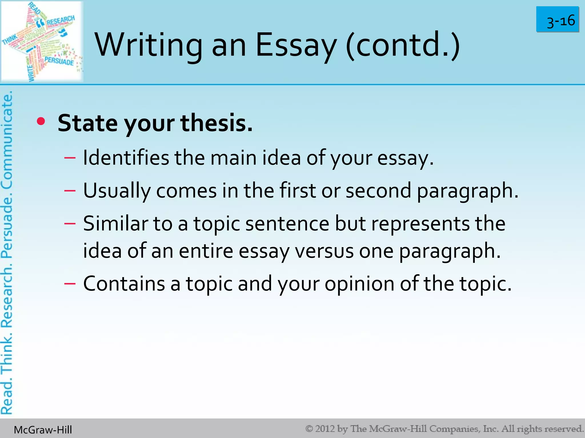 3-163-16
McGraw-Hill
Writing an Essay (contd.)
• State your thesis.
– Identifies the main idea of your essay.
– Usually comes in the first or second paragraph.
– Similar to a topic sentence but represents the
idea of an entire essay versus one paragraph.
– Contains a topic and your opinion of the topic.
 