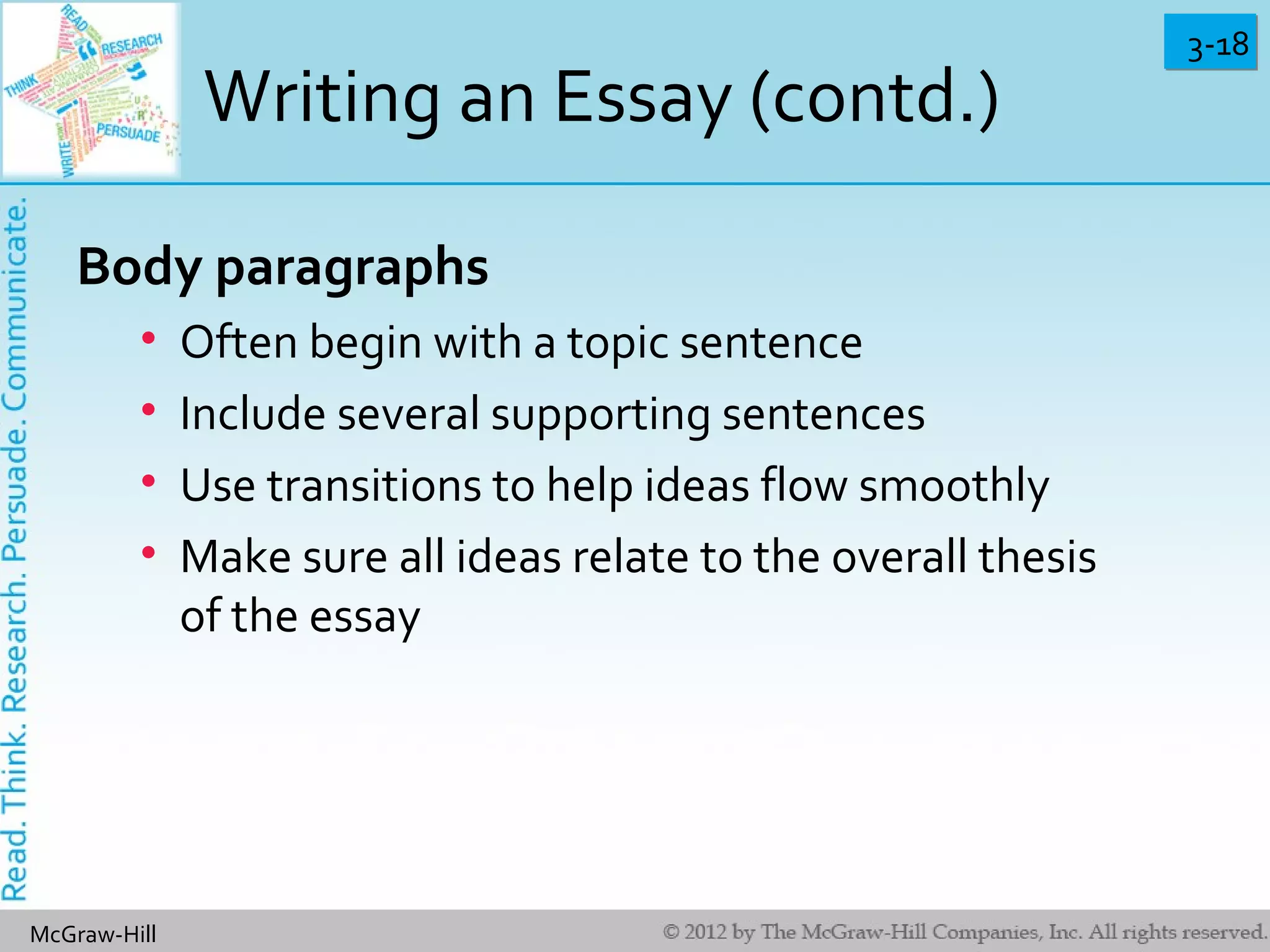 3-183-18
McGraw-Hill
Writing an Essay (contd.)
Body paragraphs
• Often begin with a topic sentence
• Include several supporting sentences
• Use transitions to help ideas flow smoothly
• Make sure all ideas relate to the overall thesis
of the essay
 