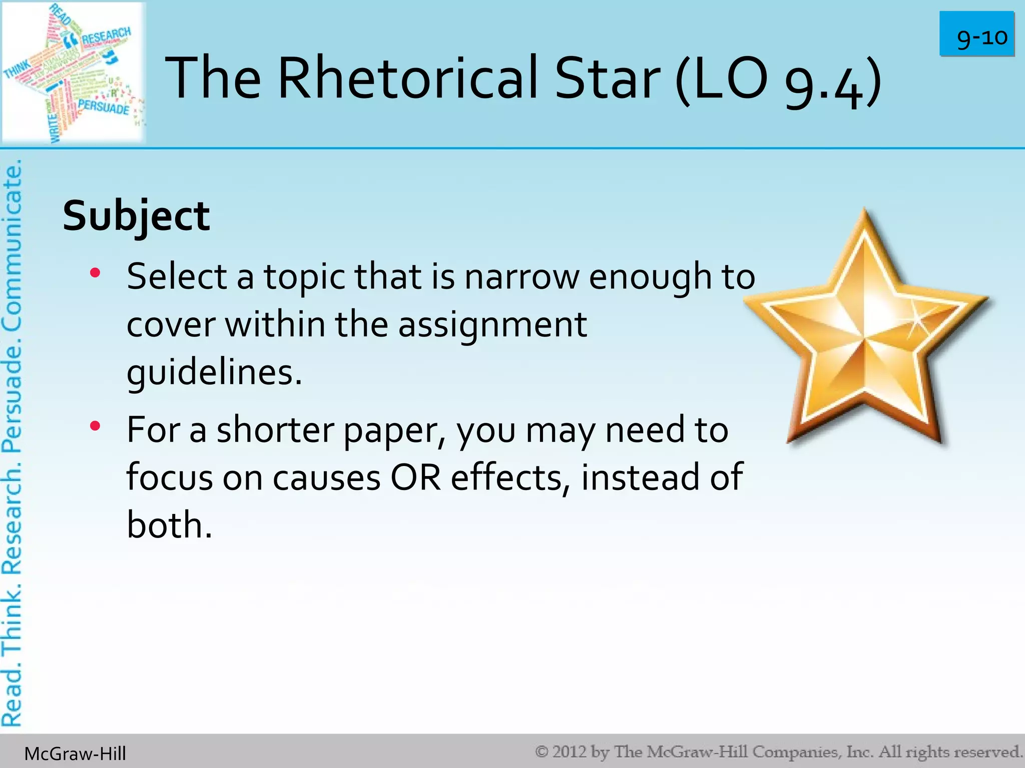 9-109-10
McGraw-Hill
The Rhetorical Star (LO 9.4)
Subject
• Select a topic that is narrow enough to
cover within the assignment
guidelines.
• For a shorter paper, you may need to
focus on causes OR effects, instead of
both.
 
