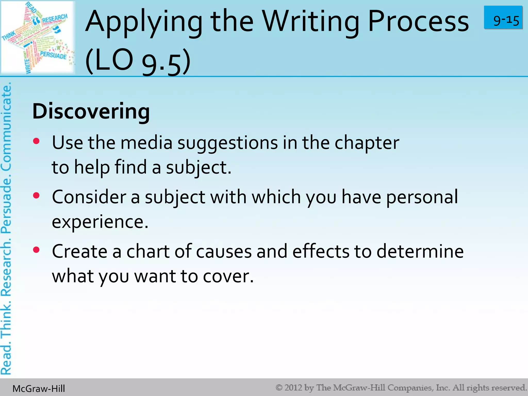 9-159-15
McGraw-Hill
Applying the Writing Process
(LO 9.5)
Discovering
• Use the media suggestions in the chapter
to help find a subject.
• Consider a subject with which you have personal
experience.
• Create a chart of causes and effects to determine
what you want to cover.
 