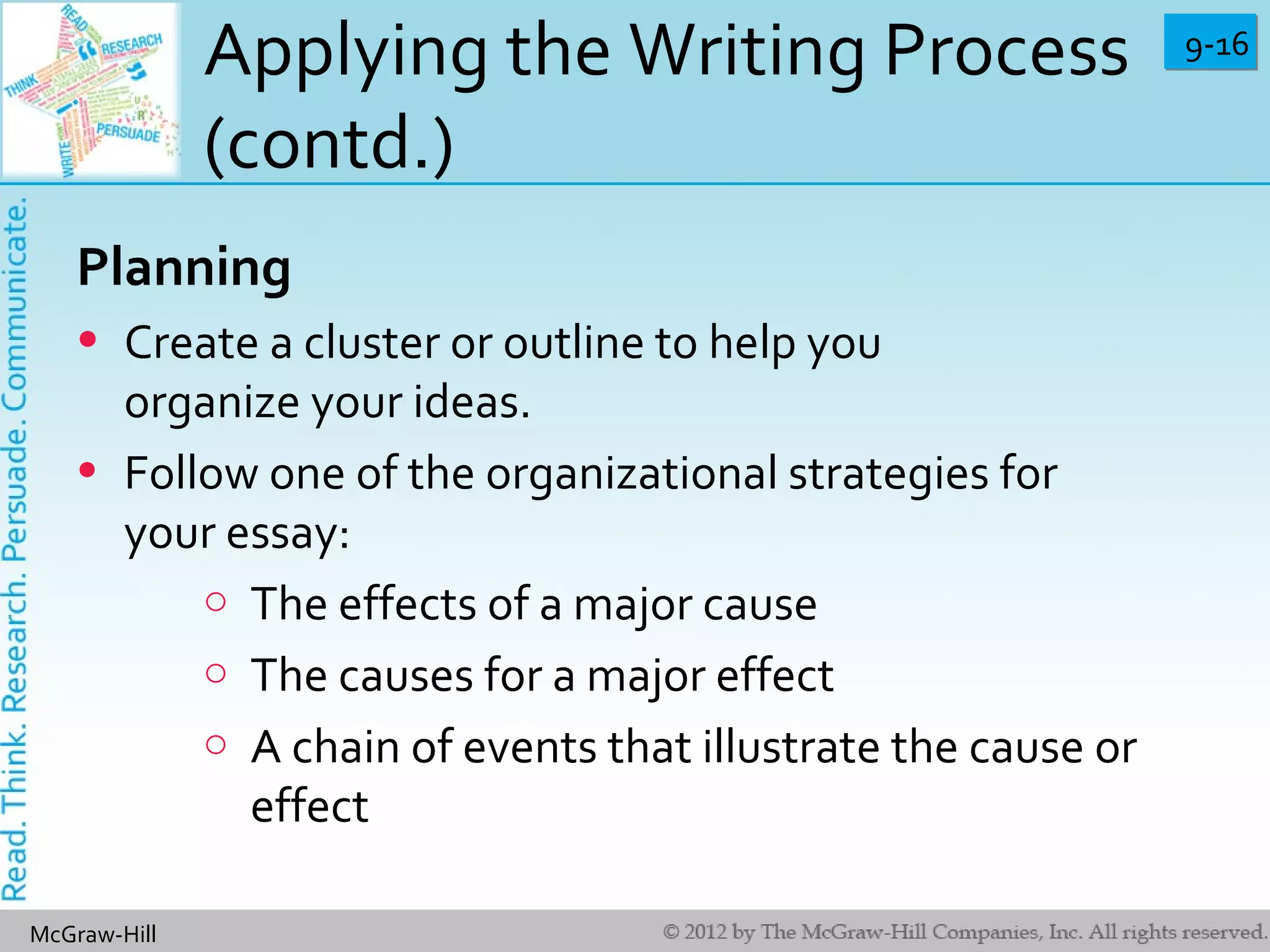 9-169-16
McGraw-Hill
Applying the Writing Process
(contd.)
Planning
• Create a cluster or outline to help you
organize your ideas.
• Follow one of the organizational strategies for
your essay:
o The effects of a major cause
o The causes for a major effect
o A chain of events that illustrate the cause or
effect
 