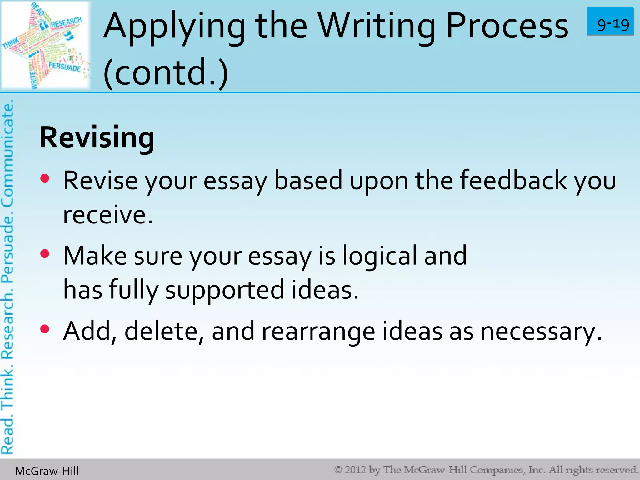 9-199-19
McGraw-Hill
Applying the Writing Process
(contd.)
Revising
• Revise your essay based upon the feedback you
receive.
• Make sure your essay is logical and
has fully supported ideas.
• Add, delete, and rearrange ideas as necessary.
 