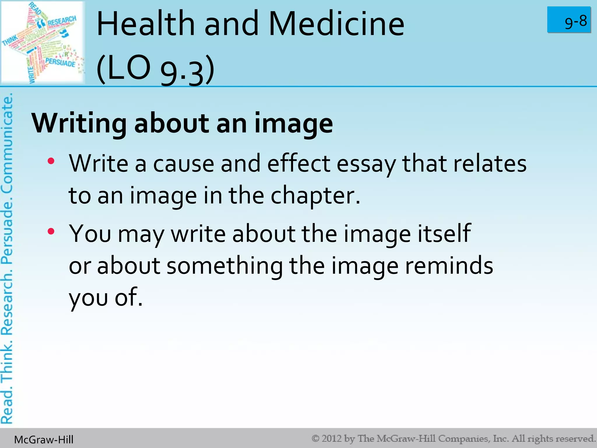 9-89-8
McGraw-Hill
Health and Medicine
(LO 9.3)
Writing about an image
• Write a cause and effect essay that relates
to an image in the chapter.
• You may write about the image itself
or about something the image reminds
you of.
 