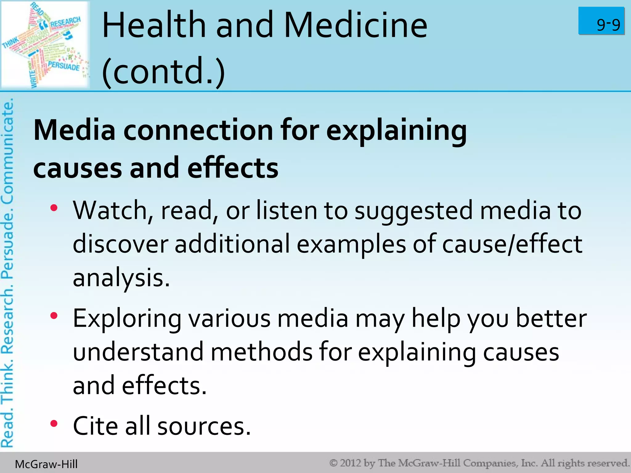 9-99-9
McGraw-Hill
Health and Medicine
(contd.)
Media connection for explaining
causes and effects
• Watch, read, or listen to suggested media to
discover additional examples of cause/effect
analysis.
• Exploring various media may help you better
understand methods for explaining causes
and effects.
• Cite all sources.
 