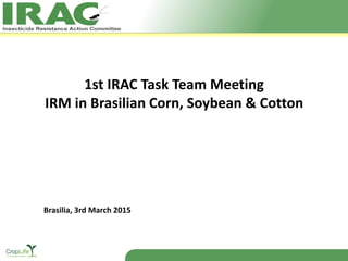 1st IRAC Task Team Meeting
IRM in Brasilian Corn, Soybean & Cotton
Brasilia, 3rd March 2015
 