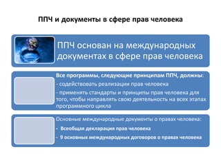 ППЧ и документы в сфере прав человека
ППЧ основан на международных
документах в сфере прав человека
Все программы, следующие принципам ППЧ, должны:
- содействовать реализации прав человека
- применять стандарты и принципы прав человека для
того, чтобы направлять свою деятельность на всех этапах
программного цикла
Основные международные документы о правах человека:
- Всеобщая декларация прав человека
- 9 основных международных договоров о правах человека
 