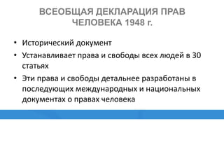 ВСЕОБЩАЯ ДЕКЛАРАЦИЯ ПРАВ
ЧЕЛОВЕКА 1948 г.
• Исторический документ
• Устанавливает права и свободы всех людей в 30
статьях
• Эти права и свободы детальнее разработаны в
последующих международных и национальных
документах о правах человека
 