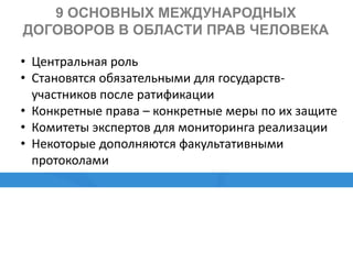 9 ОСНОВНЫХ МЕЖДУНАРОДНЫХ
ДОГОВОРОВ В ОБЛАСТИ ПРАВ ЧЕЛОВЕКА
• Центральная роль
• Становятся обязательными для государств-
участников после ратификации
• Конкретные права – конкретные меры по их защите
• Комитеты экспертов для мониторинга реализации
• Некоторые дополняются факультативными
протоколами
 