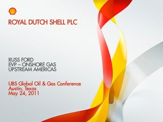 ROYAL DUTCH SHELL PLC




    RUSS FORD
    EVP – ONSHORE GAS
    UPSTREAM AMERICAS

    UBS Global Oil & Gas Conference
    Austin, Texas
    May 24, 2011



1    Copyright of Royal Dutch Shell plc   24/05/2011
 