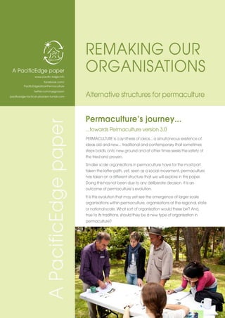 Permaculture’s journey...
...towards Permaculture version 3.0
PERMACULTURE is a synthesis of ideas... a simultaneous existence of
ideas old and new... traditional and contemporary that sometimes
steps boldly onto new ground and at other times seeks the safety of
the tried and proven.
Smaller scale organisations in permaculture have for the most part
taken the latter path, yet, seen as a social movement, permaculture
has taken on a different structure that we will explore in this paper.
Doing this has not been due to any deliberate decision. It is an
outcome of permaculture’s evolution.
It is this evolution that may yet see the emergence of larger scale
organisations within permaculture, organisations at the regional, state
or national scale. What sort of organisation would these be? And,
true to its traditions, should they be a new type of organisation in
permaculture?
A PacificEdge paper
www.pacific-edge.info
facebook.com/
PacificEdgeUrbanPermaculture
twitter.com/russgrayson
pacificedge-tactical-urbanism.tumblr.com
REMAKING OUR
ORGANISATIONS
Alternative structures for permaculture
APacificEdgepaper
 