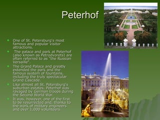 Peterhof One of St. Petersburg's most famous and popular visitor attractions. The palace and park at Peterhof (also known as Petrodvorets) are often referred to as "the Russian Versaille“. The Grand Palace and greatly extended the park and the famous system of fountains, including the truly spectacular Grand Cascade.  Like almost all St. Petersburg's suburban estates, Peterhof was ravaged by German troops during the Second World War.  It was, however, one of the first to be resurrected and, thanks to the work of military engineers and over 1,000 volunteers.   